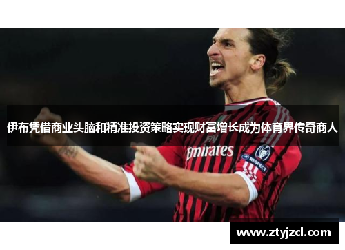 伊布凭借商业头脑和精准投资策略实现财富增长成为体育界传奇商人