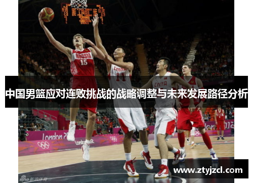 中国男篮应对连败挑战的战略调整与未来发展路径分析 中国男篮应对连败挑战的战略调整与未来发展路径分析