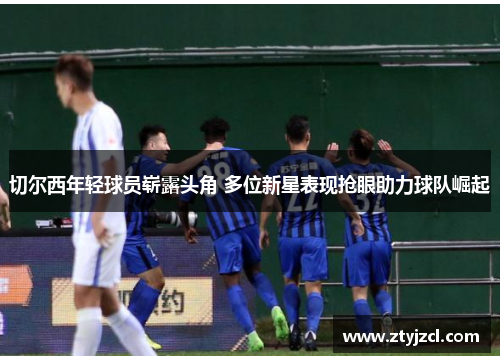 切尔西年轻球员崭露头角 多位新星表现抢眼助力球队崛起