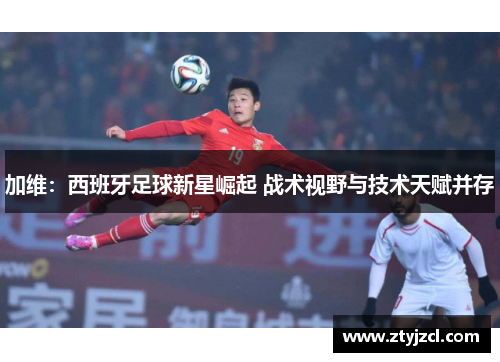 加维：西班牙足球新星崛起 战术视野与技术天赋并存