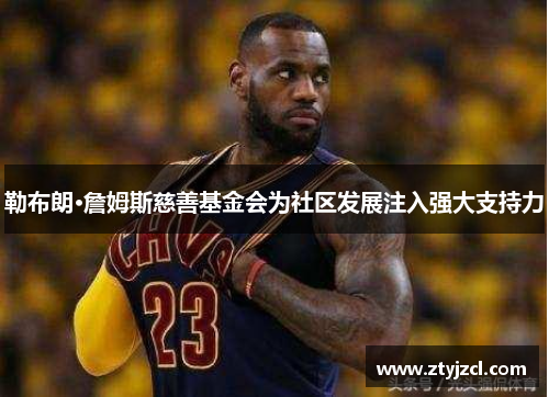 勒布朗·詹姆斯慈善基金会为社区发展注入强大支持力