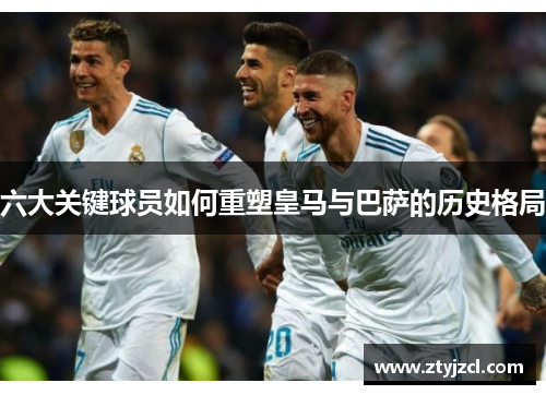 六大关键球员如何重塑皇马与巴萨的历史格局