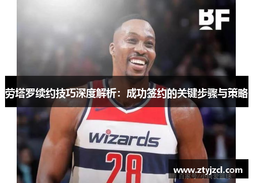 劳塔罗续约技巧深度解析：成功签约的关键步骤与策略