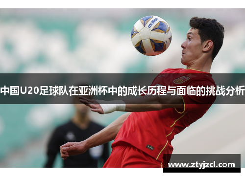 中国U20足球队在亚洲杯中的成长历程与面临的挑战分析