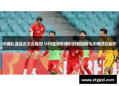 中国队激战吉尔吉斯坦 U20亚洲杯精彩时刻回顾与关键进攻解析