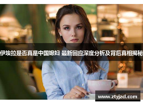 伊埃拉是否真是中国媳妇 最新回应深度分析及背后真相揭秘 伊埃拉是否真是中国媳妇 最新回应深度分析及背后真相揭秘