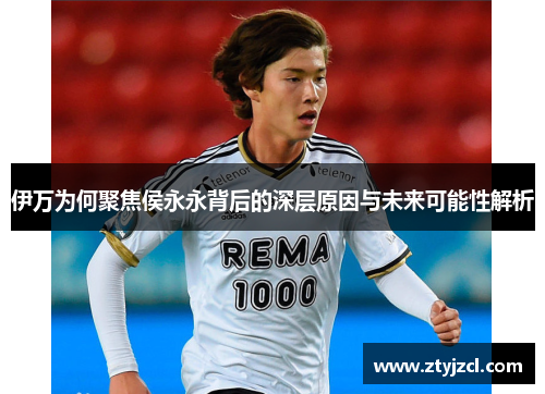 伊万为何聚焦侯永永背后的深层原因与未来可能性解析