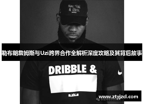 勒布朗詹姆斯与Uzi跨界合作全解析深度攻略及其背后故事