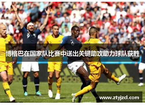 博格巴在国家队比赛中送出关键助攻助力球队获胜
