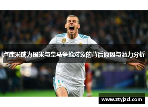 卢库米成为国米与皇马争抢对象的背后原因与潜力分析
