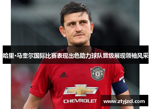 哈里·马奎尔国际比赛表现出色助力球队晋级展现领袖风采