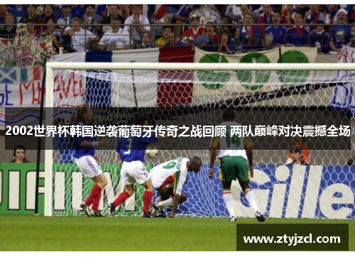 2002世界杯韩国逆袭葡萄牙传奇之战回顾 两队巅峰对决震撼全场