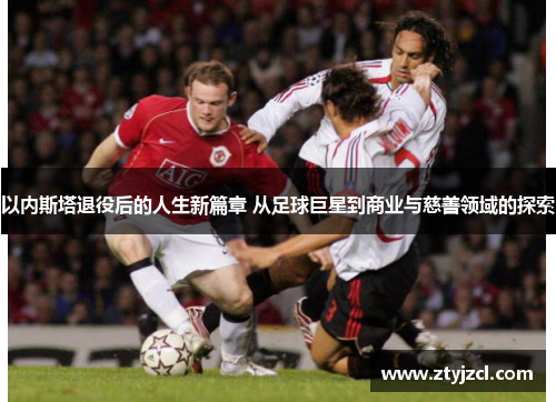 以内斯塔退役后的人生新篇章 从足球巨星到商业与慈善领域的探索