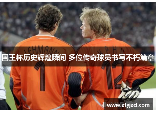 国王杯历史辉煌瞬间 多位传奇球员书写不朽篇章