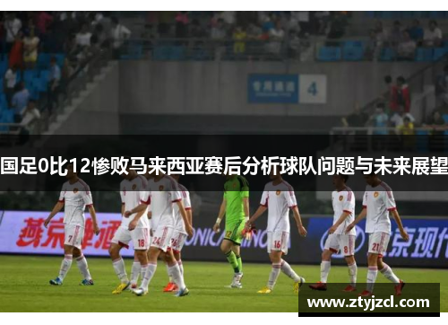 国足0比12惨败马来西亚赛后分析球队问题与未来展望