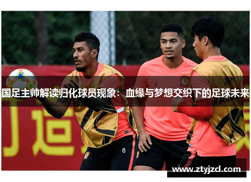 国足主帅解读归化球员现象：血缘与梦想交织下的足球未来