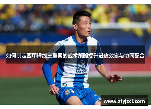 如何制定西甲锋线三重奏的战术策略提升进攻效率与协同配合