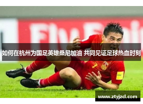 如何在杭州为国足英雄桑尼加油 共同见证足球热血时刻